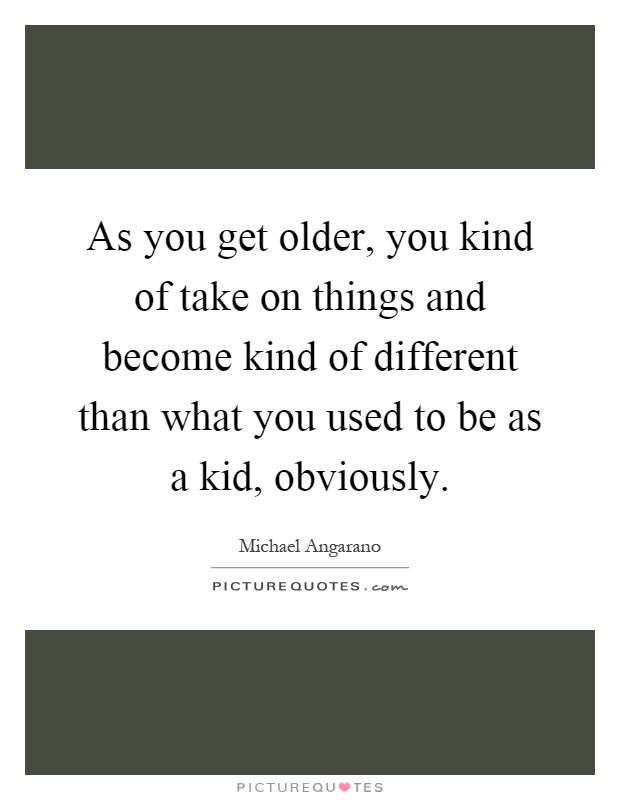 As you get older, you kind of take on things and become kind of different than what you used to be as a kid, obviously Picture Quote #1