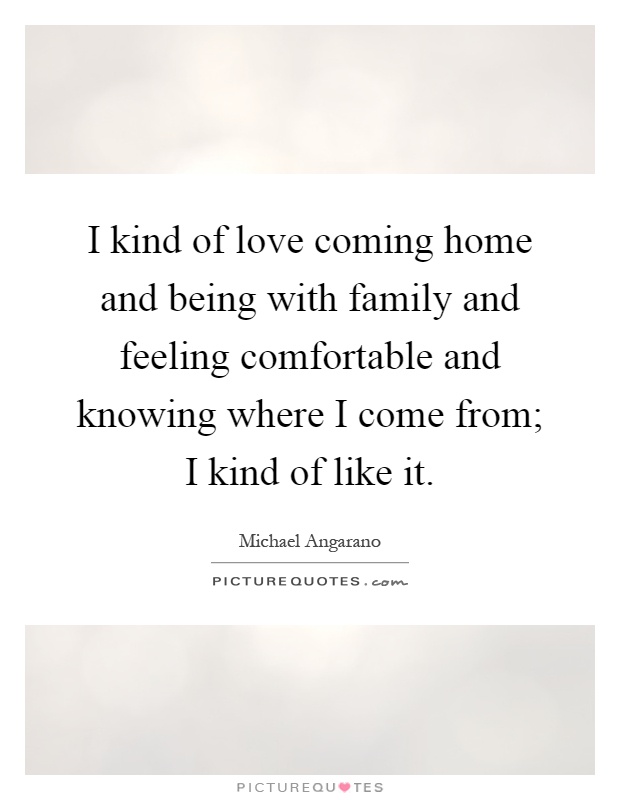 I kind of love coming home and being with family and feeling comfortable and knowing where I come from; I kind of like it Picture Quote #1