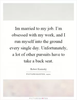 Im married to my job. I’m obsessed with my work, and I run myself into the ground every single day. Unfortunately, a lot of other pursuits have to take a back seat Picture Quote #1