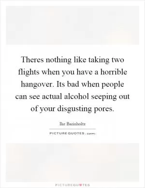 Theres nothing like taking two flights when you have a horrible hangover. Its bad when people can see actual alcohol seeping out of your disgusting pores Picture Quote #1