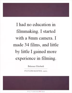 I had no education in filmmaking. I started with a 8mm camera. I made 34 films, and little by little I gained more experience in filming Picture Quote #1
