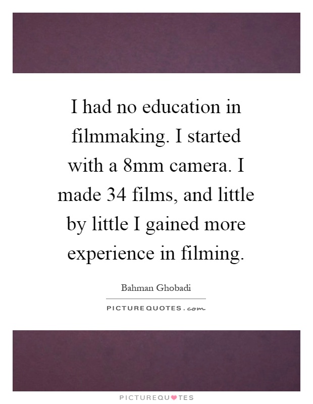 I had no education in filmmaking. I started with a 8mm camera. I made 34 films, and little by little I gained more experience in filming Picture Quote #1