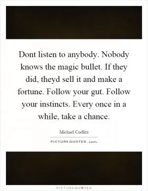 Dont listen to anybody. Nobody knows the magic bullet. If they did, theyd sell it and make a fortune. Follow your gut. Follow your instincts. Every once in a while, take a chance Picture Quote #1