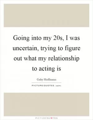 Going into my 20s, I was uncertain, trying to figure out what my relationship to acting is Picture Quote #1