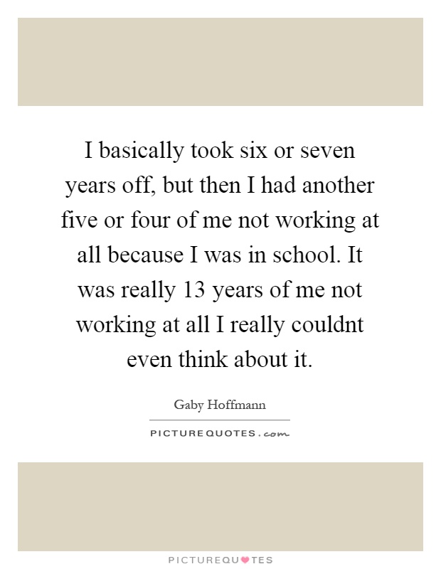 I basically took six or seven years off, but then I had another five or four of me not working at all because I was in school. It was really 13 years of me not working at all I really couldnt even think about it Picture Quote #1