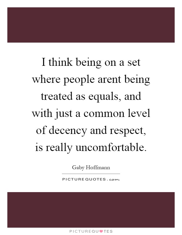 I think being on a set where people arent being treated as equals, and with just a common level of decency and respect, is really uncomfortable Picture Quote #1