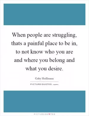 When people are struggling, thats a painful place to be in, to not know who you are and where you belong and what you desire Picture Quote #1