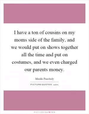 I have a ton of cousins on my moms side of the family, and we would put on shows together all the time and put on costumes, and we even charged our parents money Picture Quote #1