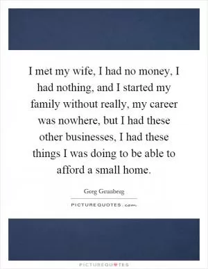 I met my wife, I had no money, I had nothing, and I started my family without really, my career was nowhere, but I had these other businesses, I had these things I was doing to be able to afford a small home Picture Quote #1