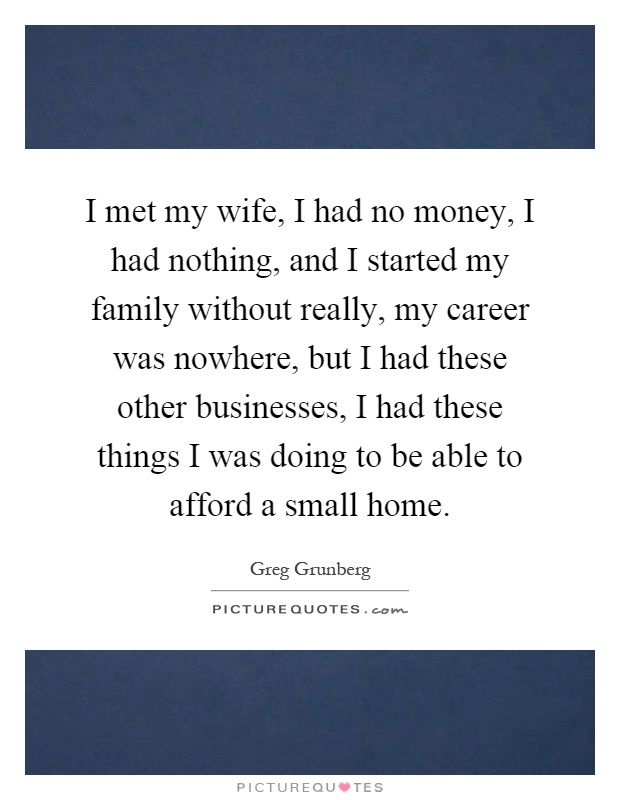 I met my wife, I had no money, I had nothing, and I started my family without really, my career was nowhere, but I had these other businesses, I had these things I was doing to be able to afford a small home Picture Quote #1