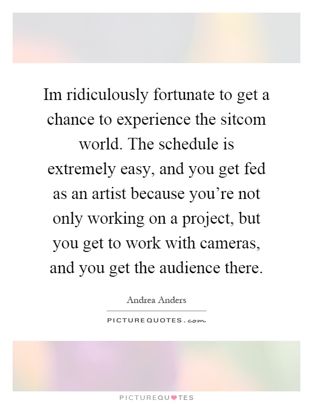 Im ridiculously fortunate to get a chance to experience the sitcom world. The schedule is extremely easy, and you get fed as an artist because you're not only working on a project, but you get to work with cameras, and you get the audience there Picture Quote #1