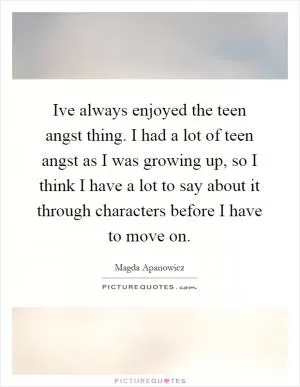 Ive always enjoyed the teen angst thing. I had a lot of teen angst as I was growing up, so I think I have a lot to say about it through characters before I have to move on Picture Quote #1