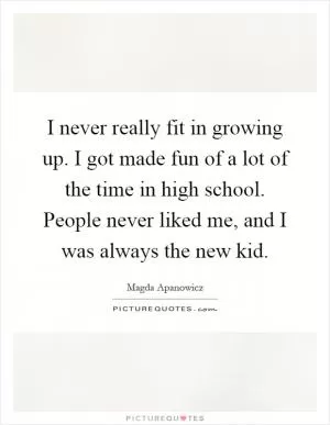 I never really fit in growing up. I got made fun of a lot of the time in high school. People never liked me, and I was always the new kid Picture Quote #1