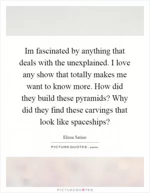Im fascinated by anything that deals with the unexplained. I love any show that totally makes me want to know more. How did they build these pyramids? Why did they find these carvings that look like spaceships? Picture Quote #1