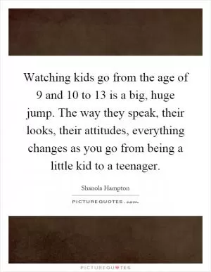 Watching kids go from the age of 9 and 10 to 13 is a big, huge jump. The way they speak, their looks, their attitudes, everything changes as you go from being a little kid to a teenager Picture Quote #1