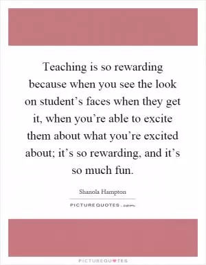 Teaching is so rewarding because when you see the look on student’s faces when they get it, when you’re able to excite them about what you’re excited about; it’s so rewarding, and it’s so much fun Picture Quote #1