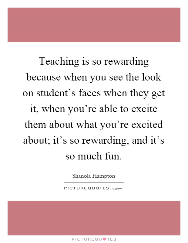 Teaching is so rewarding because when you see the look on student's faces when they get it, when you're able to excite them about what you're excited about; it's so rewarding, and it's so much fun Picture Quote #1