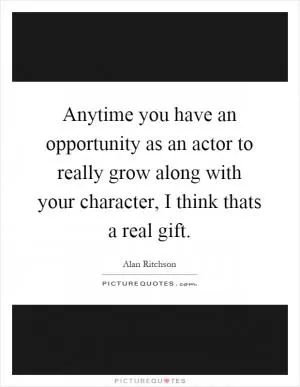 Anytime you have an opportunity as an actor to really grow along with your character, I think thats a real gift Picture Quote #1
