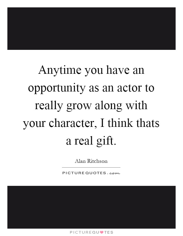 Anytime you have an opportunity as an actor to really grow along with your character, I think thats a real gift Picture Quote #1