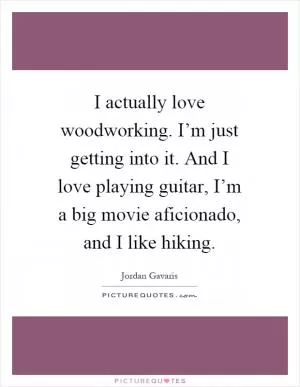 I actually love woodworking. I’m just getting into it. And I love playing guitar, I’m a big movie aficionado, and I like hiking Picture Quote #1