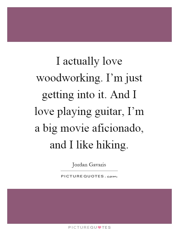 I actually love woodworking. I'm just getting into it. And I love playing guitar, I'm a big movie aficionado, and I like hiking Picture Quote #1
