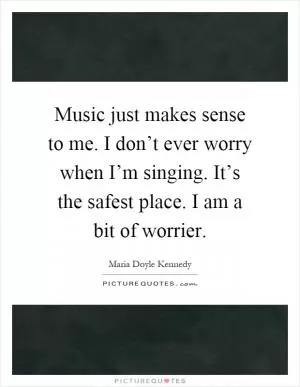 Music just makes sense to me. I don’t ever worry when I’m singing. It’s the safest place. I am a bit of worrier Picture Quote #1