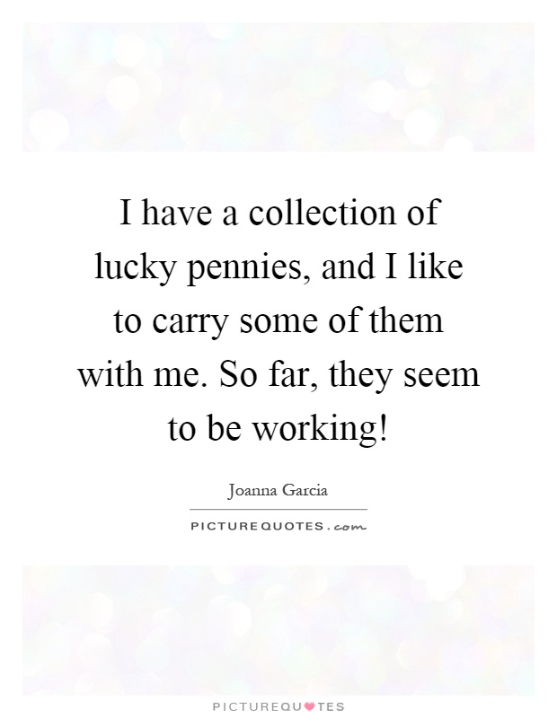 I have a collection of lucky pennies, and I like to carry some of them with me. So far, they seem to be working! Picture Quote #1