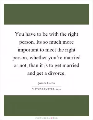 You have to be with the right person. Its so much more important to meet the right person, whether you’re married or not, than it is to get married and get a divorce Picture Quote #1