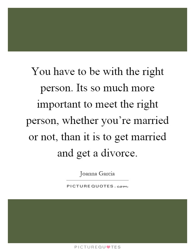 You have to be with the right person. Its so much more important to meet the right person, whether you're married or not, than it is to get married and get a divorce Picture Quote #1