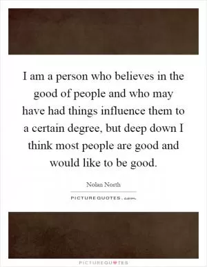 I am a person who believes in the good of people and who may have had things influence them to a certain degree, but deep down I think most people are good and would like to be good Picture Quote #1