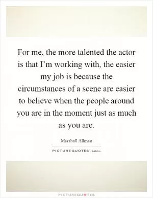 For me, the more talented the actor is that I’m working with, the easier my job is because the circumstances of a scene are easier to believe when the people around you are in the moment just as much as you are Picture Quote #1