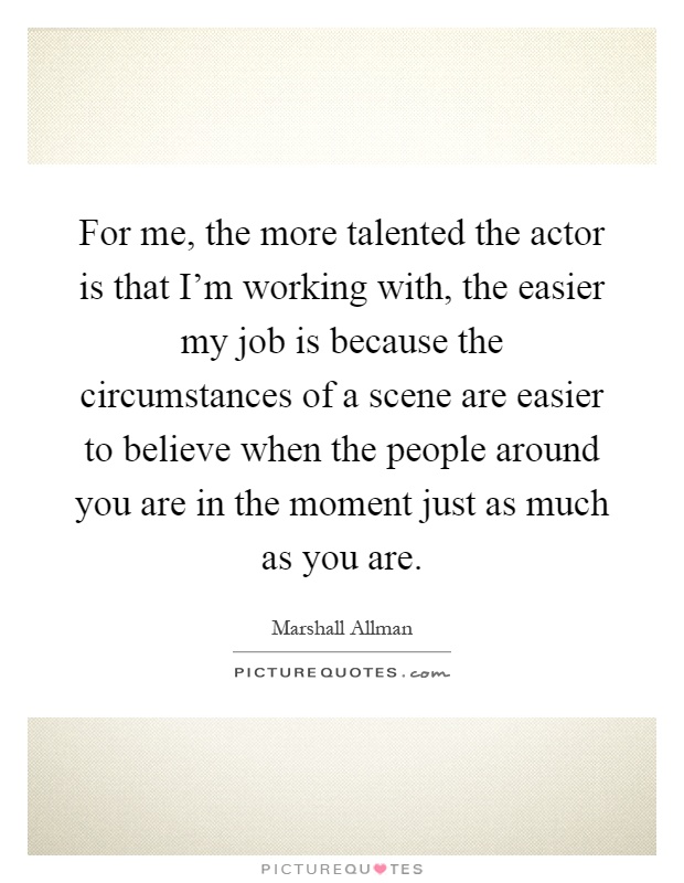For me, the more talented the actor is that I'm working with, the easier my job is because the circumstances of a scene are easier to believe when the people around you are in the moment just as much as you are Picture Quote #1