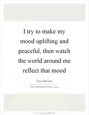 I try to make my mood uplifting and peaceful, then watch the world around me reflect that mood Picture Quote #1