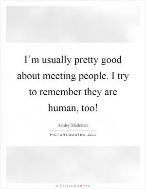 I’m usually pretty good about meeting people. I try to remember they are human, too! Picture Quote #1