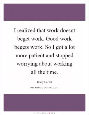 I realized that work doesnt beget work. Good work begets work. So I got a lot more patient and stopped worrying about working all the time Picture Quote #1