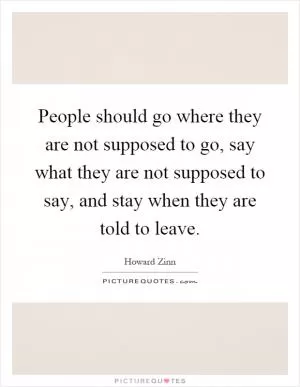 People should go where they are not supposed to go, say what they are not supposed to say, and stay when they are told to leave Picture Quote #1