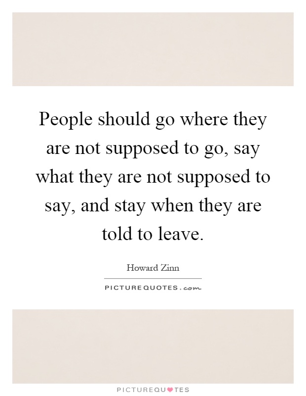 People should go where they are not supposed to go, say what they are not supposed to say, and stay when they are told to leave Picture Quote #1