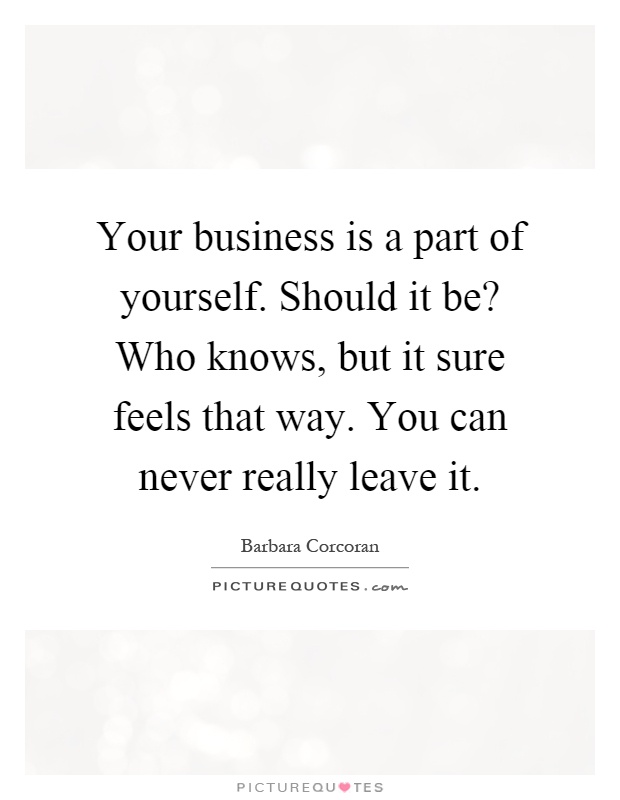 Your business is a part of yourself. Should it be? Who knows, but it sure feels that way. You can never really leave it Picture Quote #1