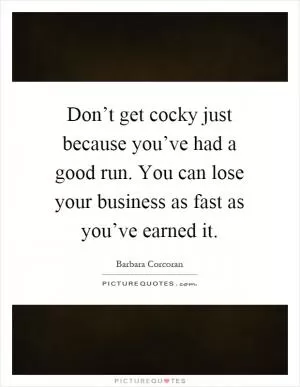 Don’t get cocky just because you’ve had a good run. You can lose your business as fast as you’ve earned it Picture Quote #1