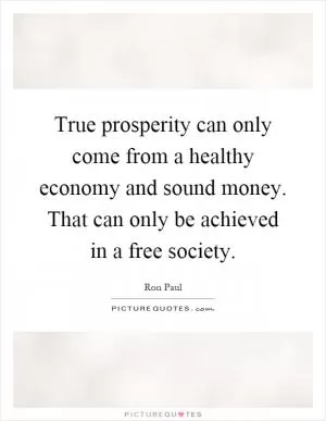 True prosperity can only come from a healthy economy and sound money. That can only be achieved in a free society Picture Quote #1