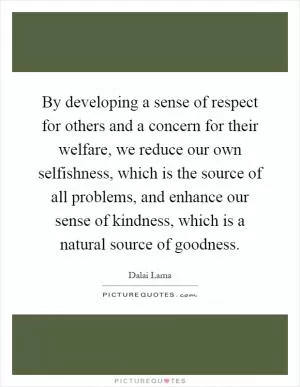 By developing a sense of respect for others and a concern for their welfare, we reduce our own selfishness, which is the source of all problems, and enhance our sense of kindness, which is a natural source of goodness Picture Quote #1