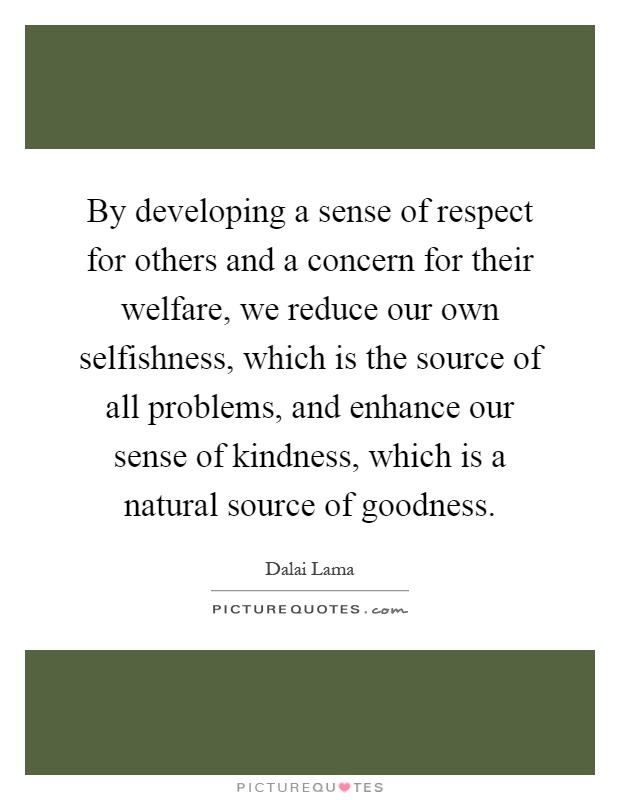 By developing a sense of respect for others and a concern for their welfare, we reduce our own selfishness, which is the source of all problems, and enhance our sense of kindness, which is a natural source of goodness Picture Quote #1
