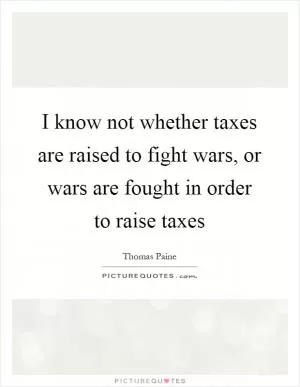 I know not whether taxes are raised to fight wars, or wars are fought in order to raise taxes Picture Quote #1