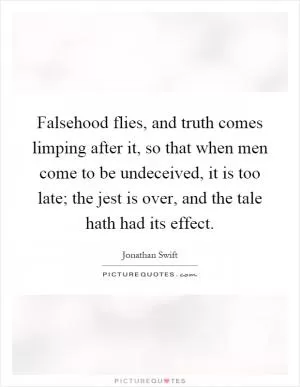 Falsehood flies, and truth comes limping after it, so that when men come to be undeceived, it is too late; the jest is over, and the tale hath had its effect Picture Quote #1