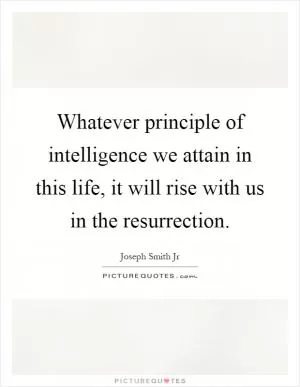 Whatever principle of intelligence we attain in this life, it will rise with us in the resurrection Picture Quote #1