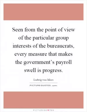 Seen from the point of view of the particular group interests of the bureaucrats, every measure that makes the government’s payroll swell is progress Picture Quote #1