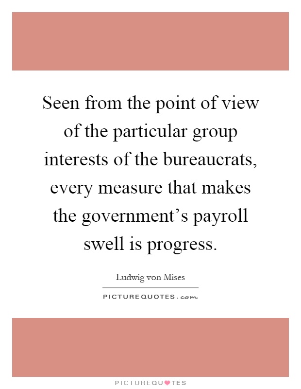 Seen from the point of view of the particular group interests of the bureaucrats, every measure that makes the government's payroll swell is progress Picture Quote #1