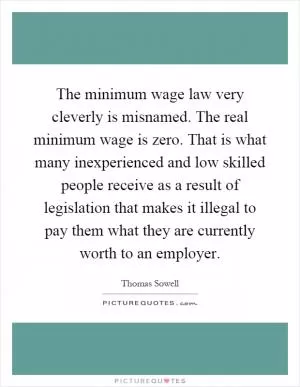The minimum wage law very cleverly is misnamed. The real minimum wage is zero. That is what many inexperienced and low skilled people receive as a result of legislation that makes it illegal to pay them what they are currently worth to an employer Picture Quote #1