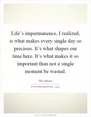 Life’s impermanence, I realized, is what makes every single day so precious. It’s what shapes our time here. It’s what makes it so important than not a single moment be wasted Picture Quote #1
