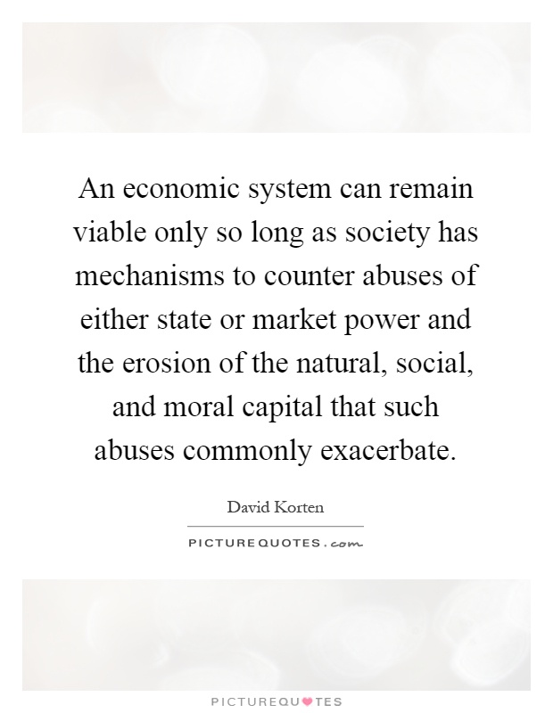 An economic system can remain viable only so long as society has mechanisms to counter abuses of either state or market power and the erosion of the natural, social, and moral capital that such abuses commonly exacerbate Picture Quote #1